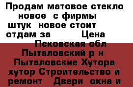 Продам матовое стекло новое, с фирмы, 30 штук, новое стоит 35000, отдам за 25000 › Цена ­ 25 000 - Псковская обл., Пыталовский р-н, Пыталовские Хутора хутор Строительство и ремонт » Двери, окна и перегородки   . Псковская обл.